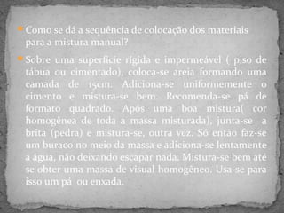 Como se dá a sequência de colocação dos materiais
 para a mistura manual?
Sobre uma superfície rígida e impermeável ( piso de
 tábua ou cimentado), coloca-se areia formando uma
 camada de 15cm. Adiciona-se uniformemente o
 cimento e mistura-se bem. Recomenda-se pá de
 formato quadrado. Após uma boa mistura( cor
 homogênea de toda a massa misturada), junta-se a
 brita (pedra) e mistura-se, outra vez. Só então faz-se
 um buraco no meio da massa e adiciona-se lentamente
 a água, não deixando escapar nada. Mistura-se bem até
 se obter uma massa de visual homogêneo. Usa-se para
 isso um pá ou enxada.
 