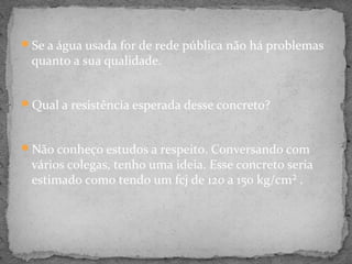 Se a água usada for de rede pública não há problemas
 quanto a sua qualidade.


Qual a resistência esperada desse concreto?



Não conheço estudos a respeito. Conversando com
 vários colegas, tenho uma ideia. Esse concreto seria
 estimado como tendo um fcj de 120 a 150 kg/cm² .
 