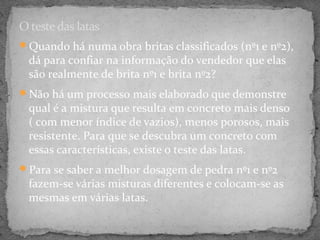 O teste das latas
Quando há numa obra britas classificados (nº1 e nº2),
  dá para confiar na informação do vendedor que elas
  são realmente de brita nº1 e brita nº2?
Não há um processo mais elaborado que demonstre
  qual é a mistura que resulta em concreto mais denso
  ( com menor índice de vazios), menos porosos, mais
  resistente. Para que se descubra um concreto com
  essas características, existe o teste das latas.
Para se saber a melhor dosagem de pedra nº1 e nº2
  fazem-se várias misturas diferentes e colocam-se as
  mesmas em várias latas.
 