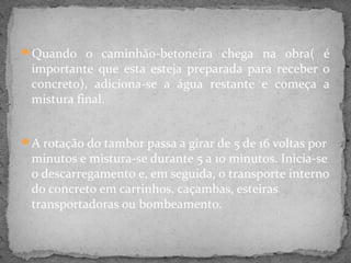 Quando o caminhão-betoneira chega na obra( é
 importante que esta esteja preparada para receber o
 concreto), adiciona-se a água restante e começa a
 mistura final.


A rotação do tambor passa a girar de 5 de 16 voltas por
 minutos e mistura-se durante 5 a 10 minutos. Inicia-se
 o descarregamento e, em seguida, o transporte interno
 do concreto em carrinhos, caçambas, esteiras
 transportadoras ou bombeamento.
 