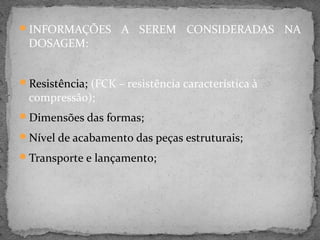 INFORMAÇÕES        A SEREM CONSIDERADAS NA
 DOSAGEM:


Resistência; (FCK – resistência característica à
 compressão);
Dimensões das formas;

Nível de acabamento das peças estruturais;

Transporte e lançamento;
 