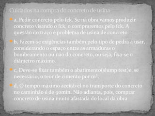 Cuidados na compra do concreto de usina
a, Pedir concreto pelo fck. Se na obra vamos produzir
 concreto visando o fck, o compraremos pelo fck. A
 questão do traço é problema de usina de concreto.
b, Fazem-se exigências também pelo tipo de pedra a usar,
 considerando o espaço entre as armaduras o
 bombeamento ou não do concreto, ou seja, fixa-se o
 diâmetro máximo.
c, Deve-se fixar também o abatimento(slump test)e, se
 necessário, o teor de cimento por m³.
d, O tempo máximo aceitável no transporte do concreto
 no caminhão é de 90min. Não adianta, pois, comprar
 concreto de usina muito afastada do local da obra
 