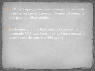h, Não se esqueça, que mesmo comprando concreto
 de usina, você poderá precisar de uma betoneira na
 obra para trabalhos miúdos.


Lembremos a norma brasileira de Concreto pré
 misturado NBR 7212. Consultar também a norma de
 recebimento do concreto NBR 12.655
 