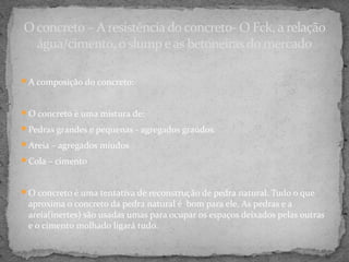 O concreto – A resistência do concreto- O Fck, a relação
  água/cimento, o slump e as betoneiras do mercado

A composição do concreto:



O concreto é uma mistura de:

Pedras grandes e pequenas - agregados graúdos.

Areia – agregados míudos

Cola – cimento



O concreto é uma tentativa de reconstrução de pedra natural. Tudo o que
 aproxima o concreto da pedra natural é bom para ele. As pedras e a
 areia(inertes) são usadas umas para ocupar os espaços deixados pelas outras
 e o cimento molhado ligará tudo.
 