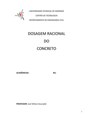 UNIVERSIDADE ESTADUAL DE MARINGÁ

                   CENTRO DE TECNOLOGIA

              DEPARTAMENTO DE ENGENHARIA CIVIL




           DOSAGEM RACIONAL
                            DO
                     CONCRETO




ACADÊMICOS:                         RA:




PROFESSOR: José Wilson Assunção


                                                 1
 