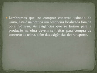  Lembremos que, ao comprar concreto usinado de
usina, está é na pratica um betoneira localizada fora da
obra. Só isso. As exigências que se fariam para a
produção na obra devem ser feitas para compra de
concreto de usina, além das exigências de transporte.
 