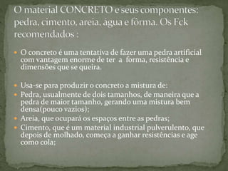  O concreto é uma tentativa de fazer uma pedra artificial
com vantagem enorme de ter a forma, resistência e
dimensões que se queira.
 Usa-se para produzir o concreto a mistura de:
 Pedra, usualmente de dois tamanhos, de maneira que a
pedra de maior tamanho, gerando uma mistura bem
densa(pouco vazios);
 Areia, que ocupará os espaços entre as pedras;
 Cimento, que é um material industrial pulverulento, que
depois de molhado, começa a ganhar resistências e age
como cola;
 