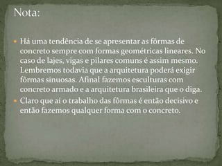  Há uma tendência de se apresentar as fôrmas de
concreto sempre com formas geométricas lineares. No
caso de lajes, vigas e pilares comuns é assim mesmo.
Lembremos todavia que a arquitetura poderá exigir
fôrmas sinuosas. Afinal fazemos esculturas com
concreto armado e a arquitetura brasileira que o diga.
 Claro que aí o trabalho das fôrmas é então decisivo e
então fazemos qualquer forma com o concreto.
 