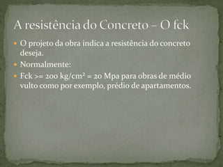  O projeto da obra indica a resistência do concreto
deseja.
 Normalmente:
 Fck >= 200 kg/cm² = 20 Mpa para obras de médio
vulto como por exemplo, prédio de apartamentos.
 