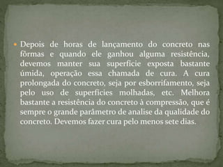  Depois de horas de lançamento do concreto nas
fôrmas e quando ele ganhou alguma resistência,
devemos manter sua superfície exposta bastante
úmida, operação essa chamada de cura. A cura
prolongada do concreto, seja por esborrifamento, seja
pelo uso de superfícies molhadas, etc. Melhora
bastante a resistência do concreto à compressão, que é
sempre o grande parâmetro de analise da qualidade do
concreto. Devemos fazer cura pelo menos sete dias.
 