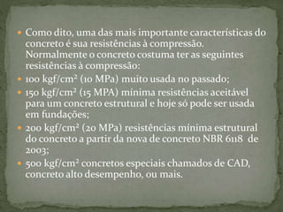  Como dito, uma das mais importante características do
concreto é sua resistências à compressão.
Normalmente o concreto costuma ter as seguintes
resistências à compressão:
 100 kgf/cm² (10 MPa) muito usada no passado;
 150 kgf/cm² (15 MPA) mínima resistências aceitável
para um concreto estrutural e hoje só pode ser usada
em fundações;
 200 kgf/cm² (20 MPa) resistências mínima estrutural
do concreto a partir da nova de concreto NBR 6118 de
2003;
 500 kgf/cm² concretos especiais chamados de CAD,
concreto alto desempenho, ou mais.
 