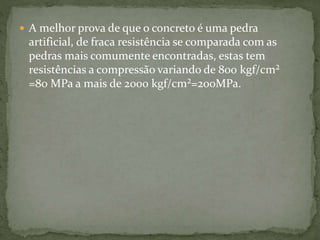  A melhor prova de que o concreto é uma pedra
artificial, de fraca resistência se comparada com as
pedras mais comumente encontradas, estas tem
resistências a compressão variando de 800 kgf/cm²
=80 MPa a mais de 2000 kgf/cm²=200MPa.
 