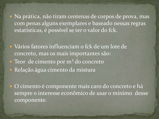  Na prática, não tiram centenas de corpos de prova, mas
com penas alguns exemplares e baseado nessas regras
estatísticas, é possível se ter o valor do fck.
 Vários fatores influenciam o fck de um lote de
concreto, mas os mais importantes são:
 Teor de cimento por m³ do concreto
 Relação água cimento da mistura
 O cimento é componente mais caro do concreto e há
sempre o interesse econômico de usar o mínimo desse
componente.
 