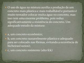 O uso de água na mistura auxilia a produção de um
concreto mais plástica e mais trabalhável e portanto é
muito tentador colocar muita água no concreto, mas
isso tem uma enorme problema, pois reduz
significativamente a resistência do concreto. Um
adequado estudo da mistura:
 a, um concreto econômico;
 b, um concreto razoavelmente plástico e adequado
para ser colocado nas fôrmas, evitando a ocorrência de
bicheiras(vazios);
 c, um concreto resistente (alto fck)
 