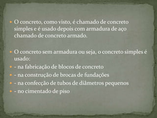  O concreto, como visto, é chamado de concreto
simples e é usado depois com armadura de aço
chamado de concreto armado.
 O concreto sem armadura ou seja, o concreto simples é
usado:
 - na fabricação de blocos de concreto
 - na construção de brocas de fundações
 - na confecção de tubos de diâmetros pequenos
 - no cimentado de piso
 