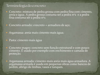  Concreto: mistura de pedra grossa com pedra fina com cimento,
areia e água. A pedra grossa costuma ser a pedra nº2 e a pedra
fina costuma ser a pedra nº1;
 Concreto armado: concreto + armadura de aço;
 Argamassa: areia mais cimento mais água;
 Pasta: cimento mais água
 Concreto magro: concreto sem função estrutural e com pouco
cimento. É usado por exemplo com enchimento e camada de
proteção.
 Argamassa armada: cimento mais areia mais água armadura. A
argamassa armada é usada em pequenas obras como bancos de
jardim, abrigo de ônibus, vasos e tanques.
 