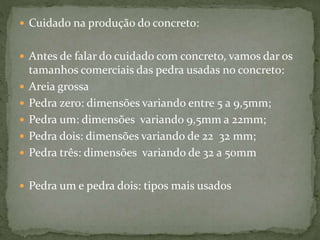  Cuidado na produção do concreto:
 Antes de falar do cuidado com concreto, vamos dar os
tamanhos comerciais das pedra usadas no concreto:
 Areia grossa
 Pedra zero: dimensões variando entre 5 a 9,5mm;
 Pedra um: dimensões variando 9,5mm a 22mm;
 Pedra dois: dimensões variando de 22 32 mm;
 Pedra três: dimensões variando de 32 a 50mm
 Pedra um e pedra dois: tipos mais usados
 