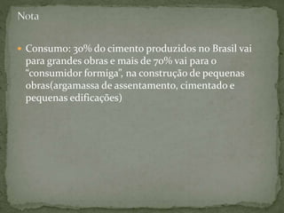  Consumo: 30% do cimento produzidos no Brasil vai
para grandes obras e mais de 70% vai para o
“consumidor formiga”, na construção de pequenas
obras(argamassa de assentamento, cimentado e
pequenas edificações)
 