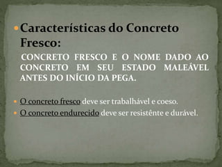 Características do Concreto
Fresco:
CONCRETO FRESCO E O NOME DADO AO
CONCRETO EM SEU ESTADO MALEÁVEL
ANTES DO INÍCIO DA PEGA.
 O concreto fresco deve ser trabalhável e coeso.
 O concreto endurecido deve ser resistênte e durável.
 