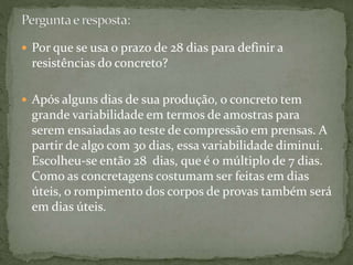  Por que se usa o prazo de 28 dias para definir a
resistências do concreto?
 Após alguns dias de sua produção, o concreto tem
grande variabilidade em termos de amostras para
serem ensaiadas ao teste de compressão em prensas. A
partir de algo com 30 dias, essa variabilidade diminui.
Escolheu-se então 28 dias, que é o múltiplo de 7 dias.
Como as concretagens costumam ser feitas em dias
úteis, o rompimento dos corpos de provas também será
em dias úteis.
 