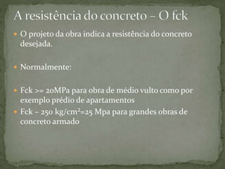  O projeto da obra indica a resistência do concreto
desejada.
 Normalmente:
 Fck >= 20MPa para obra de médio vulto como por
exemplo prédio de apartamentos
 Fck – 250 kg/cm²=25 Mpa para grandes obras de
concreto armado
 