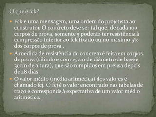  Fck é uma mensagem, uma ordem do projetista ao
construtor. O concreto deve ser tal que, de cada 100
corpos de prova, somente 5 poderão ter resistência à
compressão inferior ao fck fixado ou no máximo 5%
dos corpos de prova .
 A medida de resistência do concreto é feita em corpos
de prova (cilindros com 15 cm de diâmetro de base e
30cm de altura), que são rompidos em prensa depois
de 28 dias.
 O valor médio (média aritmética) dos valores é
chamado fcj. O fcj é o valor encontrado nas tabelas de
traço e corresponde à expectativa de um valor médio
aritmético.
 