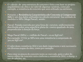  O cálculo de uma estrutura de concreto é feito com base no projeto
arquitetônico da obra e no valor de algumas variáveis, como por
exemplo, a resistência do concreto que será utilizado na estrutura.

 Portanto, a Resistência Característica do Concreto à Compressão
(fck) é um dos dados utilizados no cálculo estrutural. Sua unidade de
medida é o MPa (Mega Pascal), sendo:

 Pascal: Pressão exercida por uma força de 1 newton, uniformemente
distribuída sobre uma superfície plana de 1 metro quadrado de área,
perpendicular à direção da força.

 Mega Pascal (MPa) = 1 milhão de Pascal = 10,00 Kgf/cm².
 Por exemplo: O Fck 30 MPa tem uma resistência à compressão de
300,00 Kgf/cm².

 O valor desta resistência (fck) é um dado importante e será necessário
em diversas etapas da obra, como por exemplo:

 Para cotar os preços do concreto junto ao mercado, pois o valor do
metro cúbico de concreto varia conforme a resistência (fck), o slump, o
uso de adições, etc.
 
