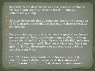  No recebimento do concreto na obra, devendo o valor do
fck, fazer parte do corpo da nota fiscal de entrega,
juntamente o slump.

 No controle tecnológico do concreto (conforme normas da
ABNT), através dos resultados dos ensaios de resistência à
compressão.

 Neste ensaio, a amostra do concreto é "capeada" e colocada
em uma prensa. Nela, recebe uma carga gradual até atingir
sua resistência máxima (kgs). Este valor é dividido pela área
do topo da amostra (cm²). Teremos então a resistência em
kgf/cm². Dividindo-se este valor por 10,1972 se obtém a
resistência em MPa.

 A ABNT (Associação Brasileira de Normas Técnicas),
descreve com exatidão os ensaios de Resistência à
Compressão e de Slump Test, através de suas normas.
 