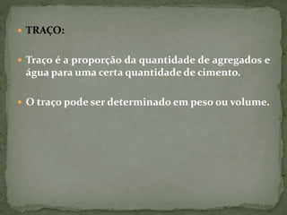  TRAÇO:
 Traço é a proporção da quantidade de agregados e
água para uma certa quantidade de cimento.
 O traço pode ser determinado em peso ou volume.
 