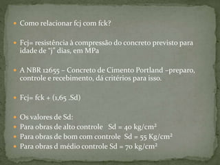  Como relacionar fcj com fck?
 Fcj= resistência à compressão do concreto previsto para
idade de “j” dias, em MPa
 A NBR 12655 – Concreto de Cimento Portland –preparo,
controle e recebimento, dá critérios para isso.
 Fcj= fck + (1,65 .Sd)
 Os valores de Sd:
 Para obras de alto controle Sd = 40 kg/cm²
 Para obras de bom com controle Sd = 55 Kg/cm²
 Para obras d médio controle Sd = 70 kg/cm²
 