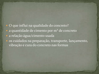  O que influi na qualidade do concreto?
 a quantidade de cimento por m³ de concreto
 a relação água/cimento usada
 os cuidados na preparação, transporte, lançamento,
vibração e cura do concreto nas formas
 