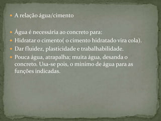  A relação água/cimento
 Água é necessária ao concreto para:
 Hidratar o cimento( o cimento hidratado vira cola).
 Dar fluidez, plasticidade e trabalhabilidade.
 Pouca água, atrapalha; muita água, desanda o
concreto. Usa-se pois, o mínimo de água para as
funções indicadas.
 
