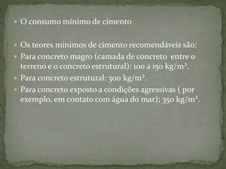  O consumo mínimo de cimento
 Os teores mínimos de cimento recomendáveis são:
 Para concreto magro (camada de concreto entre o
terreno e o concreto estrutural): 100 a 150 kg/m³.
 Para concreto estrutural: 300 kg/m³.
 Para concreto exposto a condições agressivas ( por
exemplo, em contato com água do mar); 350 kg/m³.
 
