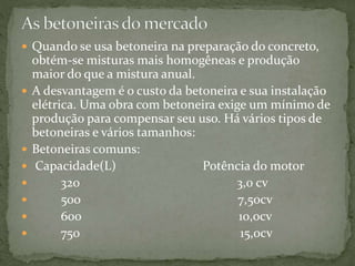  Quando se usa betoneira na preparação do concreto,
obtém-se misturas mais homogêneas e produção
maior do que a mistura anual.
 A desvantagem é o custo da betoneira e sua instalação
elétrica. Uma obra com betoneira exige um mínimo de
produção para compensar seu uso. Há vários tipos de
betoneiras e vários tamanhos:
 Betoneiras comuns:
 Capacidade(L) Potência do motor
 320 3,0 cv
 500 7,50cv
 600 10,0cv
 750 15,0cv
 