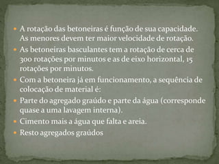  A rotação das betoneiras é função de sua capacidade.
As menores devem ter maior velocidade de rotação.
 As betoneiras basculantes tem a rotação de cerca de
300 rotações por minutos e as de eixo horizontal, 15
rotações por minutos.
 Com a betoneira já em funcionamento, a sequência de
colocação de material é:
 Parte do agregado graúdo e parte da água (corresponde
quase a uma lavagem interna).
 Cimento mais a água que falta e areia.
 Resto agregados graúdos
 