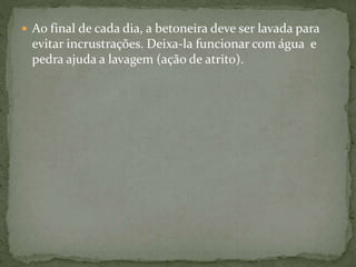  Ao final de cada dia, a betoneira deve ser lavada para
evitar incrustrações. Deixa-la funcionar com água e
pedra ajuda a lavagem (ação de atrito).
 