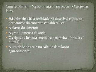  Há o desejo e há a realidade. O desejável é que, na
preparação do concreto considere-se:
 A classe do cimento
 A granulometria da areia
 Os tipos de britas a serem usadas (brita 1, brita 2 e
outras).
 A umidade da areia no cálculo da relação
água/cimento.
 