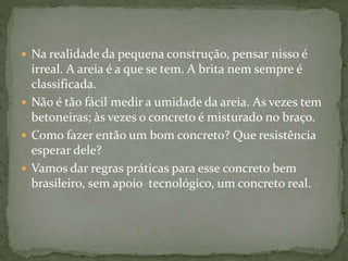 Na realidade da pequena construção, pensar nisso é
irreal. A areia é a que se tem. A brita nem sempre é
classificada.
 Não é tão fácil medir a umidade da areia. As vezes tem
betoneiras; às vezes o concreto é misturado no braço.
 Como fazer então um bom concreto? Que resistência
esperar dele?
 Vamos dar regras práticas para esse concreto bem
brasileiro, sem apoio tecnológico, um concreto real.
 