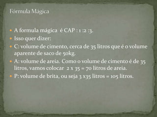  A formula mágica é CAP : 1 :2 :3.
 Isso quer dizer:
 C: volume de cimento, cerca de 35 litros que é o volume
aparente de saco de 50kg.
 A: volume de areia. Como o volume de cimento é de 35
litros, vamos colocar 2 x 35 = 70 litros de areia.
 P: volume de brita, ou seja 3 x35 litros = 105 litros.
 
