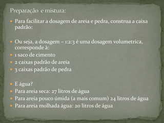  Para facilitar a dosagem de areia e pedra, construa a caixa
padrão:
 Ou seja, a dosagem – 1:2:3 é uma dosagem volumetrica,
corresponde à:
 1 saco de cimento
 2 caixas padrão de areia
 3 caixas padrão de pedra
 E água?
 Para areia seca: 27 litros de água
 Para areia pouco úmida (a mais comum) 24 litros de água
 Para areia molhada água: 20 litros de água
 