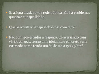  Se a água usada for de rede pública não há problemas
quanto a sua qualidade.
 Qual a resistência esperada desse concreto?
 Não conheço estudos a respeito. Conversando com
vários colegas, tenho uma ideia. Esse concreto seria
estimado como tendo um fcj de 120 a 150 kg/cm² .
 