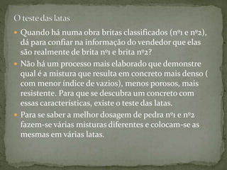  Quando há numa obra britas classificados (nº1 e nº2),
dá para confiar na informação do vendedor que elas
são realmente de brita nº1 e brita nº2?
 Não há um processo mais elaborado que demonstre
qual é a mistura que resulta em concreto mais denso (
com menor índice de vazios), menos porosos, mais
resistente. Para que se descubra um concreto com
essas características, existe o teste das latas.
 Para se saber a melhor dosagem de pedra nº1 e nº2
fazem-se várias misturas diferentes e colocam-se as
mesmas em várias latas.
 