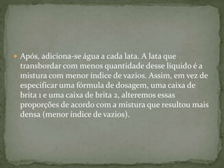  Após, adiciona-se água a cada lata. A lata que
transbordar com menos quantidade desse líquido é a
mistura com menor índice de vazios. Assim, em vez de
especificar uma fórmula de dosagem, uma caixa de
brita 1 e uma caixa de brita 2, alteremos essas
proporções de acordo com a mistura que resultou mais
densa (menor índice de vazios).
 