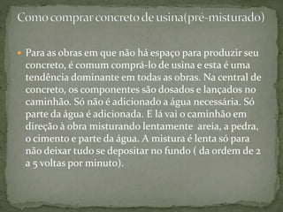  Para as obras em que não há espaço para produzir seu
concreto, é comum comprá-lo de usina e esta é uma
tendência dominante em todas as obras. Na central de
concreto, os componentes são dosados e lançados no
caminhão. Só não é adicionado a água necessária. Só
parte da água é adicionada. E lá vai o caminhão em
direção à obra misturando lentamente areia, a pedra,
o cimento e parte da água. A mistura é lenta só para
não deixar tudo se depositar no fundo ( da ordem de 2
a 5 voltas por minuto).
 