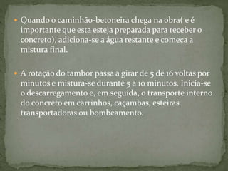  Quando o caminhão-betoneira chega na obra( e é
importante que esta esteja preparada para receber o
concreto), adiciona-se a água restante e começa a
mistura final.
 A rotação do tambor passa a girar de 5 de 16 voltas por
minutos e mistura-se durante 5 a 10 minutos. Inicia-se
o descarregamento e, em seguida, o transporte interno
do concreto em carrinhos, caçambas, esteiras
transportadoras ou bombeamento.
 