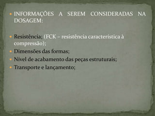  INFORMAÇÕES A SEREM CONSIDERADAS NA
DOSAGEM:
 Resistência; (FCK – resistência característica à
compressão);
 Dimensões das formas;
 Nível de acabamento das peças estruturais;
 Transporte e lançamento;
 