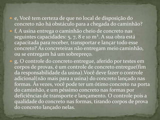  e, Você tem certeza de que no local de disposição do
concreto não há obstáculo para a chegada do caminhão?
 f, A usina entrega o caminhão cheio de concreto nas
seguintes capacidades: 5, 7, 8 e 10 m³. A sua obra está
capacitada para receber, transportar e lançar todo esse
concreto? As concreteiras não entregam meio caminhão,
ou se entregam há um sobrepreço.
 g, O controle do concreto entregue, aferido por testes em
corpos de provas, é um controle de concreto entregue(fim
da responsabilidade da usina).Você deve fazer o controle
adicional(não mais para a usina) do concreto lançado nas
formas. Ás vezes, você pode ter um ótimo concreto na porta
do caminhão, e um péssimo concreto nas formas por
deficiências de transporte e lançamento. O controle pois a
qualidade do concreto nas formas, tirando corpos de prova
do concreto lançado nelas.
 