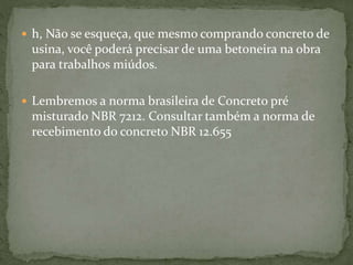  h, Não se esqueça, que mesmo comprando concreto de
usina, você poderá precisar de uma betoneira na obra
para trabalhos miúdos.
 Lembremos a norma brasileira de Concreto pré
misturado NBR 7212. Consultar também a norma de
recebimento do concreto NBR 12.655
 