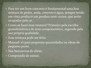  Para ter um bom concreto é fundamental uma boa
mistura de pedra, areia, cimento é água, sempre tendo
em vista produzir um produto sem vazios, que serão
ocupados pelo ar.
 Como se fazer essa mistura? Primeiro pela escolha
granulométrica de seus componentes e, segundo pela
sua própria qualidade.
 Essa mistura pode ser feita:
 Manual: só para pequenas quantidades ou obras de
pequeno porte.
 Nas betoneiras de obras.
 Comprando de usinas.
 