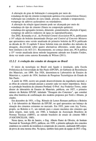 0 Bernardo F. Tutikian e Paulo Helene
A alteração do grau de hidratação é conseguida por meio de:
•	mudança do tipo de cimento (composição química e/ou características físicas);
•	alteração nas condições de cura (idade, pressão, umidade e temperatura);
•	emprego de aditivos aceleradores ou retardadores.
A alteração da relação água/cimento pode ser alcançada por meio de:
•	mudança do tipo de cimento (finura ou composição química);
•	mudança dos agregados (textura, dimensão, granulometria, absorção d’água);
•	emprego de aditivos redutores de água ou superplastificantes.
Em 2002, Kosmatka et al., da Portland Cement Association PCA, publicaram
a 14ª edição do boletim denominado Design and Control of Concrete Mixtures
que apresentava uma versão atualizada do primeiro boletim da PCA publicado
na década de 20. O capítulo 9 desse boletim trata em detalhes dos métodos de
dosagem, discorrendo sobre quatro alternativas diferentes, sendo duas delas
bem similares à do ACI 211. Recentemente, no começo deste ano, PCA publica
a 15ª versão atualizada desse método largamente adotado nos Estados Unidos,
desta vez tendo como autores Kosmatka & Wilson (2011).
12.2.2 A evolução dos estudos de dosagem no Brasil
O início da tecnologia no Brasil está ligado à instalação, pela Escola
Politécnica da Universidade de São Paulo (EPUSP), do Gabinete de Resistências
dos Materiais, em 1899. Em 1926, denominou-se Laboratório de Ensaios de
Materiais e, a partir de 1934, Instituto de Pesquisas Tecnológicas do Estado de
São Paulo.
A partir de 1920, ocorre um grande desenvolvimento da engenharia nacional, e
as obras de concreto armado passam a assumir cada vez maior importância. Inicia-
se a produção brasileira de cimentos Portland. O Prof. Ary Frederico Torres, então
diretor do laboratório de Ensaios de Materiais, publicou, em 1927, o primeiro
número do Boletim EPUSP, intitulado “Dosagem dos Concretos”, que constitui
uma obra histórica de confirmação dos modelos propostos por Ferét e Abrams, já
citados.
Em dezembro de 1931, o Eng. Rômulo de Lemos Romano publicou o Boletim
n. 5 do laboratório de Materiais da EPUSP, no qual apresentou um balanço da
situação dos cimentos existentes no mercado. Em 1933, junto com Ary Torres,
propôs, no Boletim n.11, um método para o ensaio mecânico dos cimentos que
daria origem, mais tarde, em 1940, à fundação da Associação Brasileira de
Normas Técnicas (ABNT), ao método brasileiro de ensaio de cimento MB-1
(Vasconcelos, 1985).
Nessa época, no Rio de Janeiro, o Eng. Alberto Pastor de Oliveira, do Instituto
Nacional de Tecnologia (INT), publicou, em 1939, a primeira aplicação dos conceitos
estatísticos no controle da resistência à compressão do concreto, analisando 600 corpos-
de-prova de uma mesma obra. Na época, também fazia parte da equipe do INT o Eng.
 